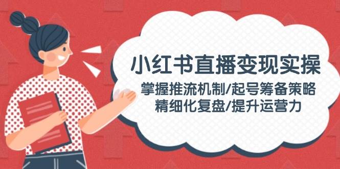 (2.16)小红书直播变现实操：掌握推流机制/起号筹备策略/精细化复盘/提升运营力