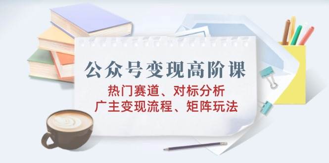 (2.15)公众号变现高阶课：热门赛道、对标分析、广告主变现流程、矩阵玩法